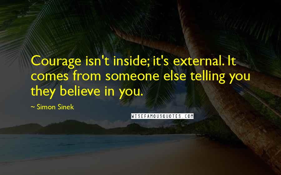 Simon Sinek Quotes: Courage isn't inside; it's external. It comes from someone else telling you they believe in you.