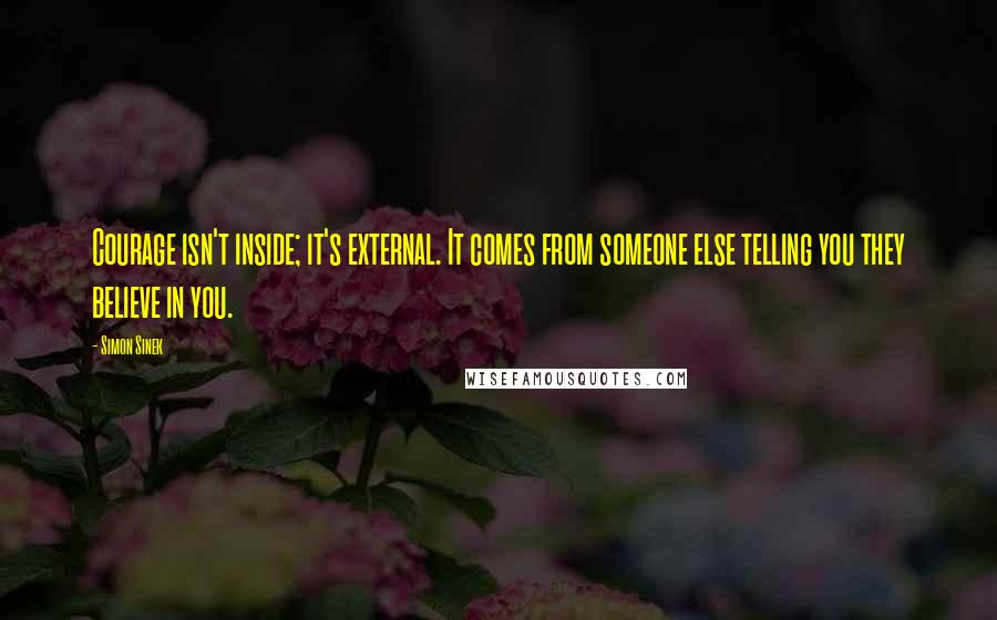 Simon Sinek Quotes: Courage isn't inside; it's external. It comes from someone else telling you they believe in you.