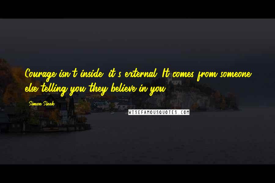 Simon Sinek Quotes: Courage isn't inside; it's external. It comes from someone else telling you they believe in you.