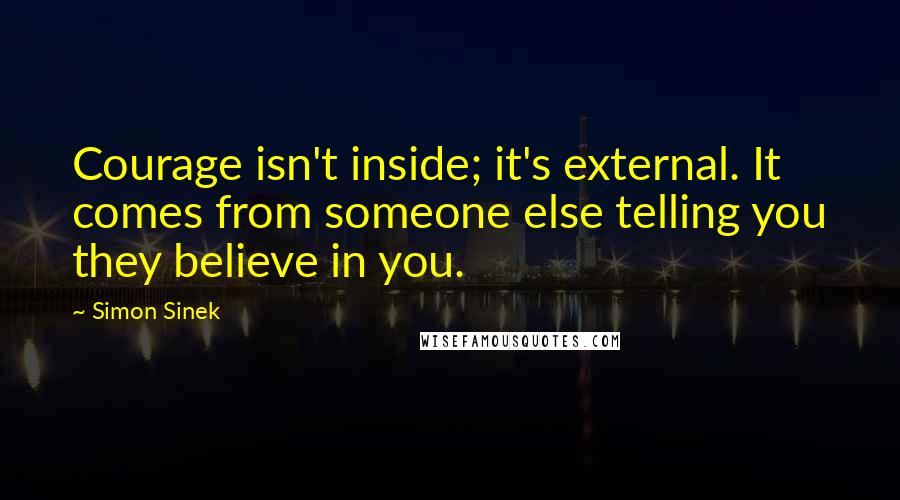 Simon Sinek Quotes: Courage isn't inside; it's external. It comes from someone else telling you they believe in you.
