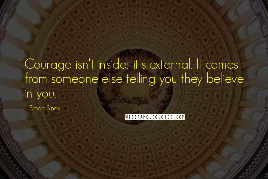 Simon Sinek Quotes: Courage isn't inside; it's external. It comes from someone else telling you they believe in you.