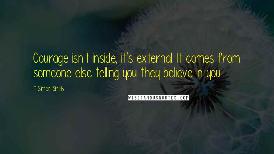 Simon Sinek Quotes: Courage isn't inside; it's external. It comes from someone else telling you they believe in you.