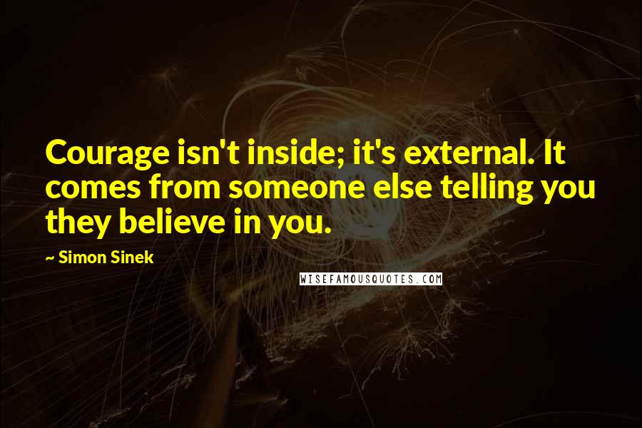 Simon Sinek Quotes: Courage isn't inside; it's external. It comes from someone else telling you they believe in you.