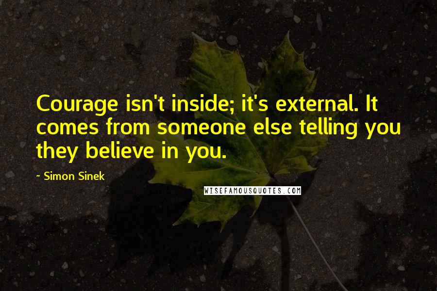 Simon Sinek Quotes: Courage isn't inside; it's external. It comes from someone else telling you they believe in you.