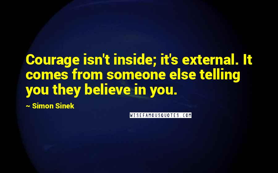 Simon Sinek Quotes: Courage isn't inside; it's external. It comes from someone else telling you they believe in you.