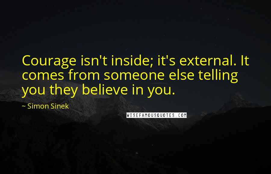 Simon Sinek Quotes: Courage isn't inside; it's external. It comes from someone else telling you they believe in you.