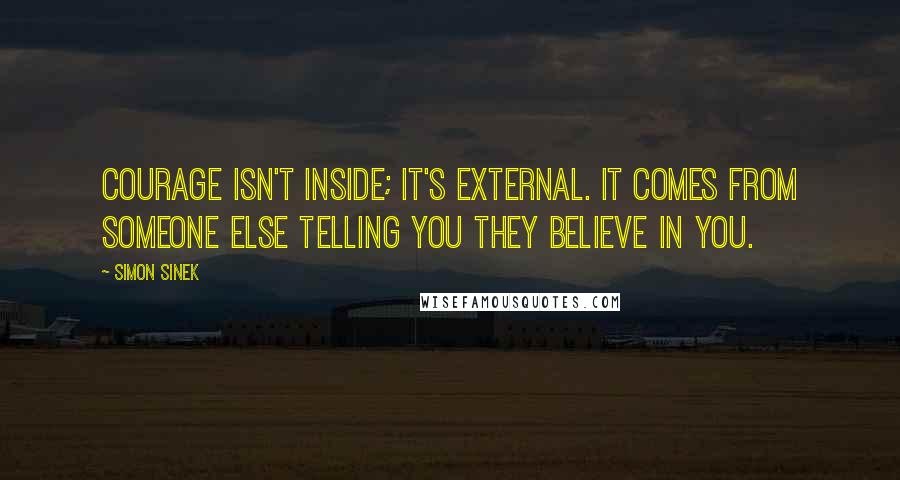 Simon Sinek Quotes: Courage isn't inside; it's external. It comes from someone else telling you they believe in you.