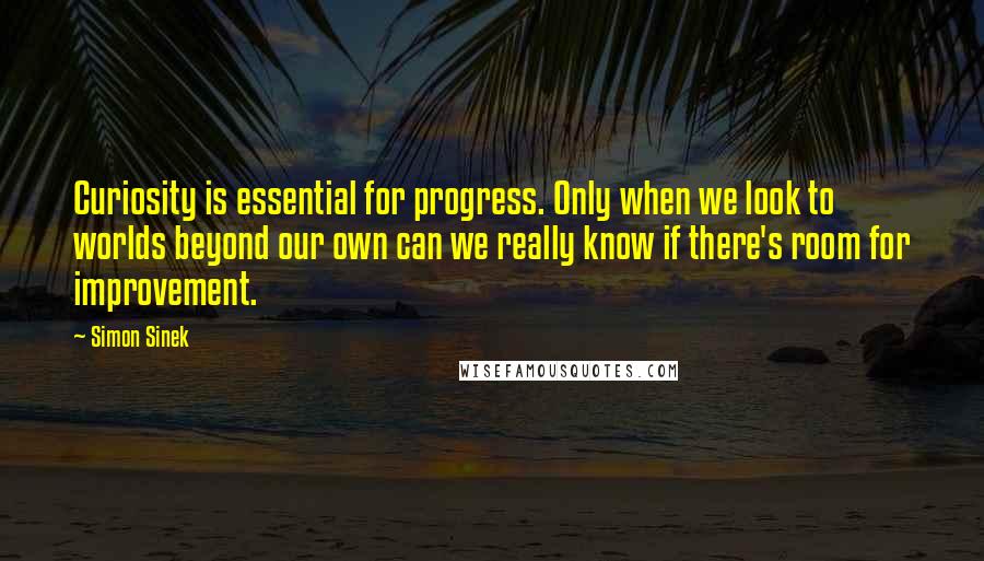 Simon Sinek Quotes: Curiosity is essential for progress. Only when we look to worlds beyond our own can we really know if there's room for improvement.