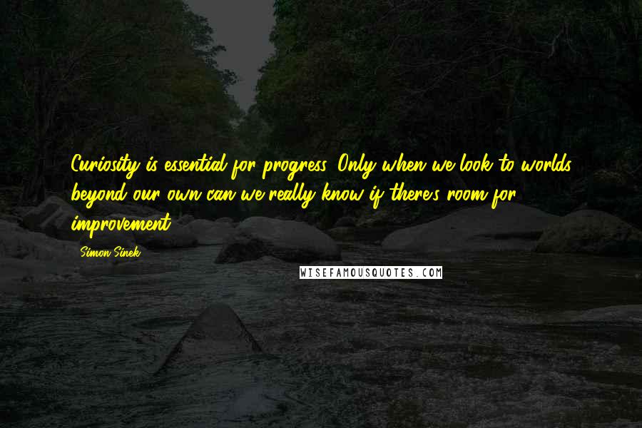 Simon Sinek Quotes: Curiosity is essential for progress. Only when we look to worlds beyond our own can we really know if there's room for improvement.