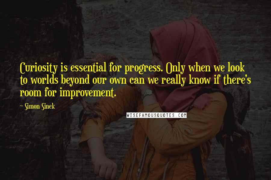 Simon Sinek Quotes: Curiosity is essential for progress. Only when we look to worlds beyond our own can we really know if there's room for improvement.