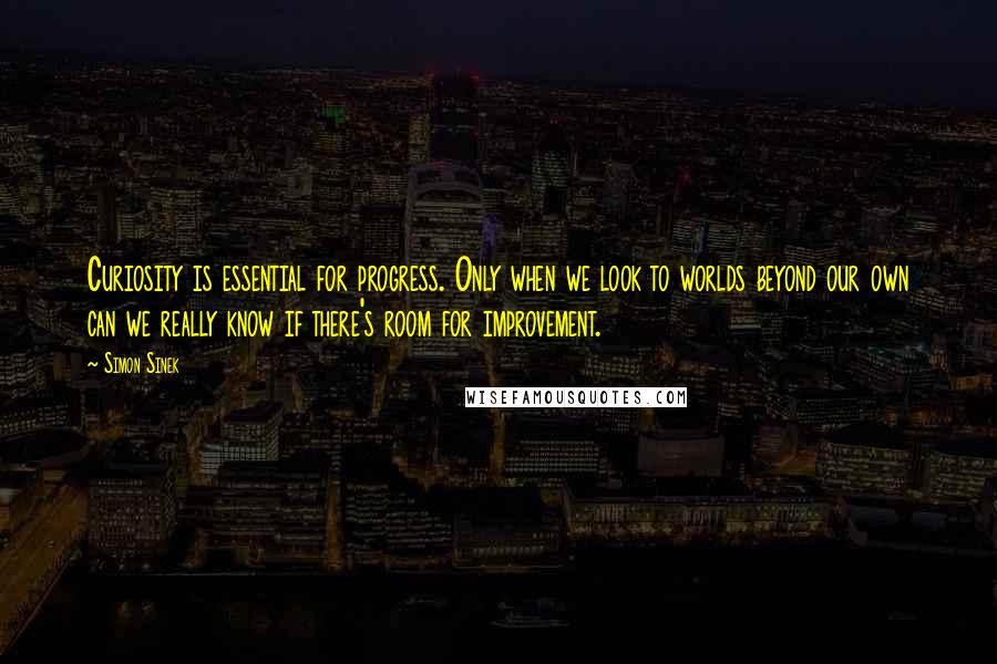 Simon Sinek Quotes: Curiosity is essential for progress. Only when we look to worlds beyond our own can we really know if there's room for improvement.