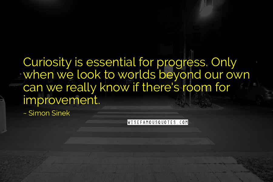 Simon Sinek Quotes: Curiosity is essential for progress. Only when we look to worlds beyond our own can we really know if there's room for improvement.