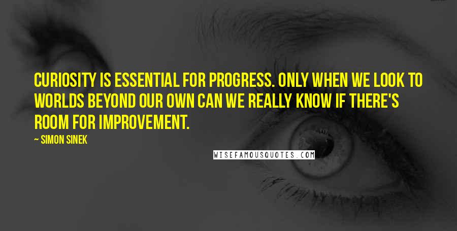 Simon Sinek Quotes: Curiosity is essential for progress. Only when we look to worlds beyond our own can we really know if there's room for improvement.