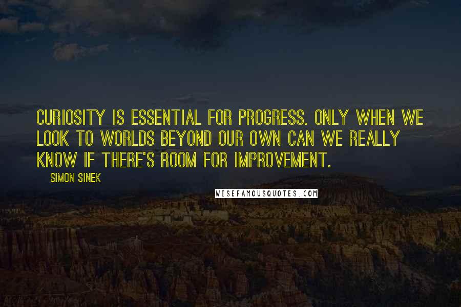 Simon Sinek Quotes: Curiosity is essential for progress. Only when we look to worlds beyond our own can we really know if there's room for improvement.