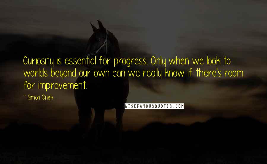 Simon Sinek Quotes: Curiosity is essential for progress. Only when we look to worlds beyond our own can we really know if there's room for improvement.