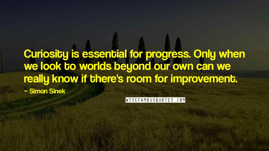 Simon Sinek Quotes: Curiosity is essential for progress. Only when we look to worlds beyond our own can we really know if there's room for improvement.