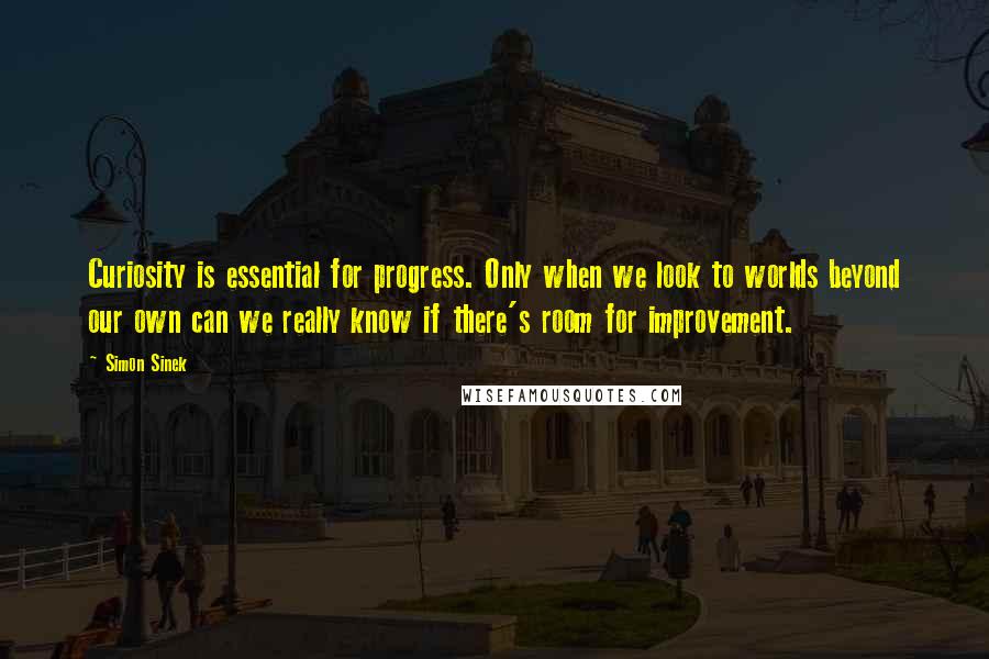 Simon Sinek Quotes: Curiosity is essential for progress. Only when we look to worlds beyond our own can we really know if there's room for improvement.