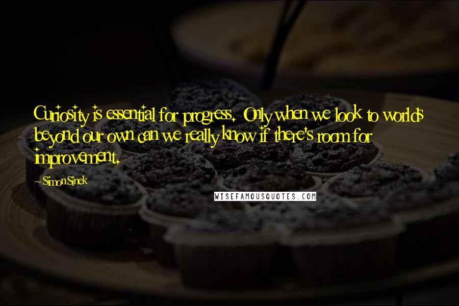 Simon Sinek Quotes: Curiosity is essential for progress. Only when we look to worlds beyond our own can we really know if there's room for improvement.