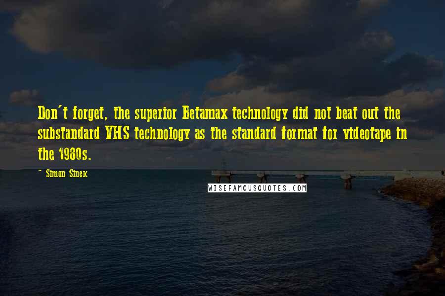 Simon Sinek Quotes: Don't forget, the superior Betamax technology did not beat out the substandard VHS technology as the standard format for videotape in the 1980s.