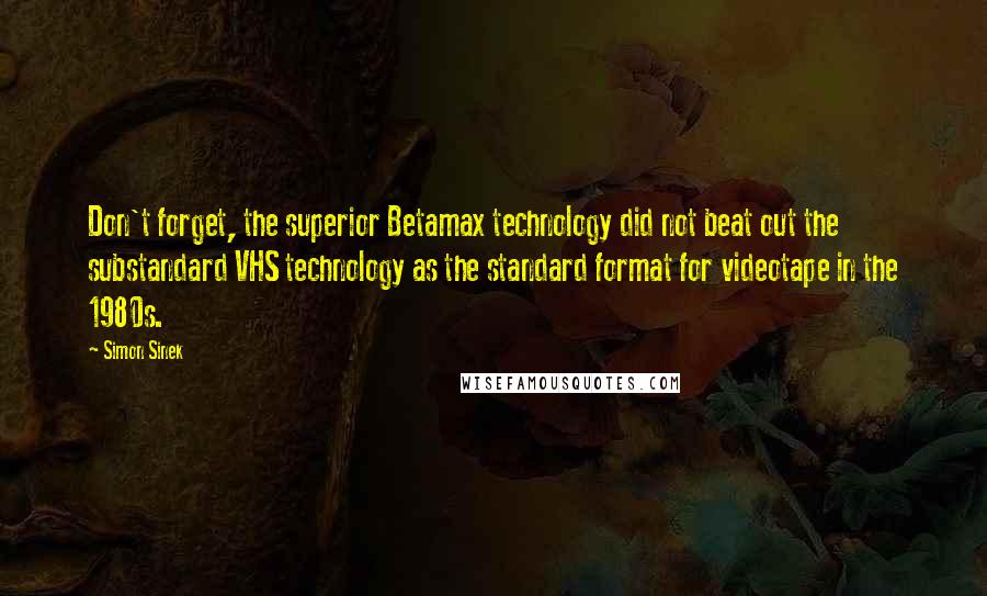 Simon Sinek Quotes: Don't forget, the superior Betamax technology did not beat out the substandard VHS technology as the standard format for videotape in the 1980s.