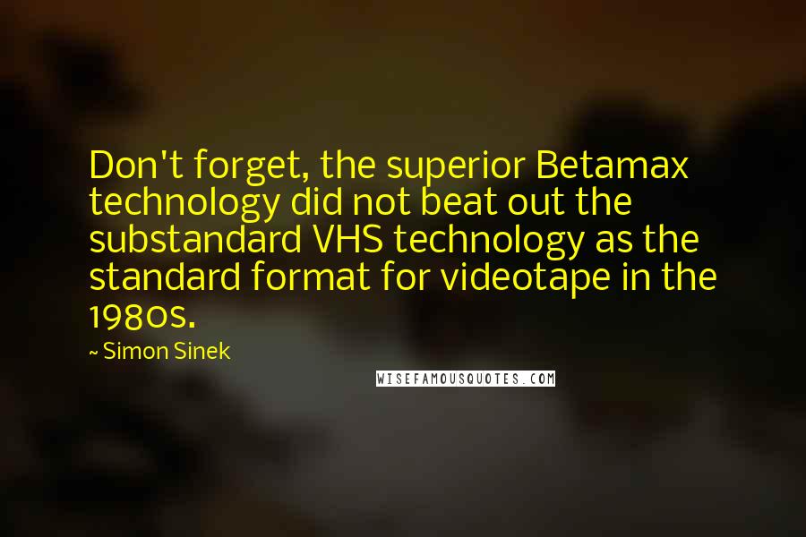 Simon Sinek Quotes: Don't forget, the superior Betamax technology did not beat out the substandard VHS technology as the standard format for videotape in the 1980s.