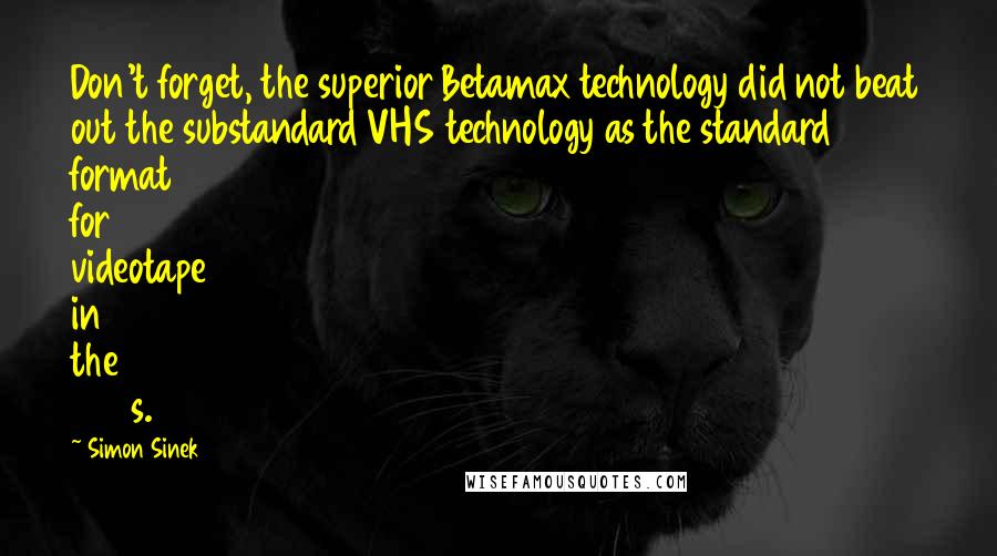 Simon Sinek Quotes: Don't forget, the superior Betamax technology did not beat out the substandard VHS technology as the standard format for videotape in the 1980s.