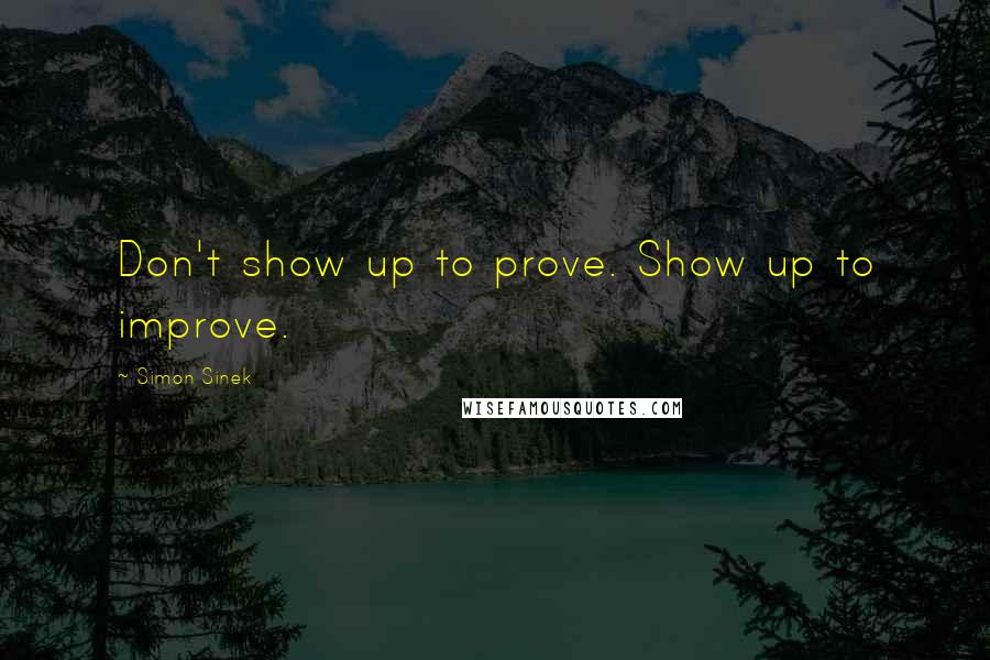 Simon Sinek Quotes: Don't show up to prove. Show up to improve.