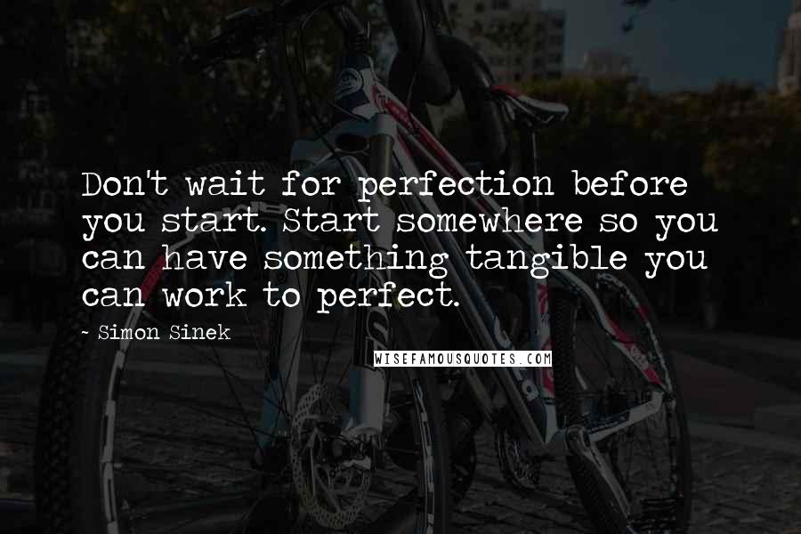 Simon Sinek Quotes: Don't wait for perfection before you start. Start somewhere so you can have something tangible you can work to perfect.