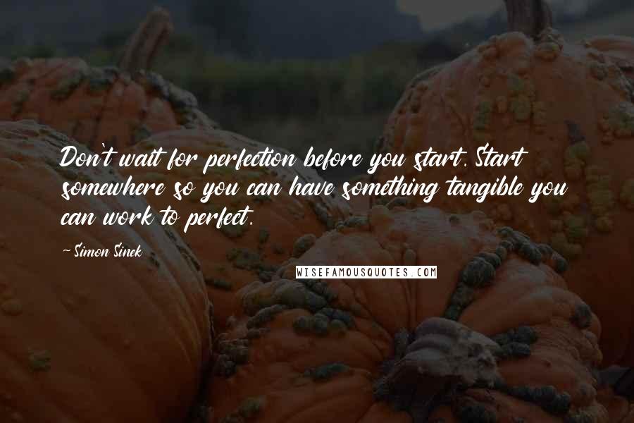 Simon Sinek Quotes: Don't wait for perfection before you start. Start somewhere so you can have something tangible you can work to perfect.