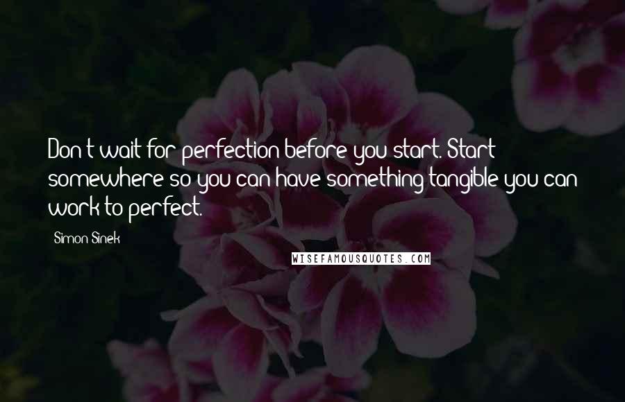 Simon Sinek Quotes: Don't wait for perfection before you start. Start somewhere so you can have something tangible you can work to perfect.