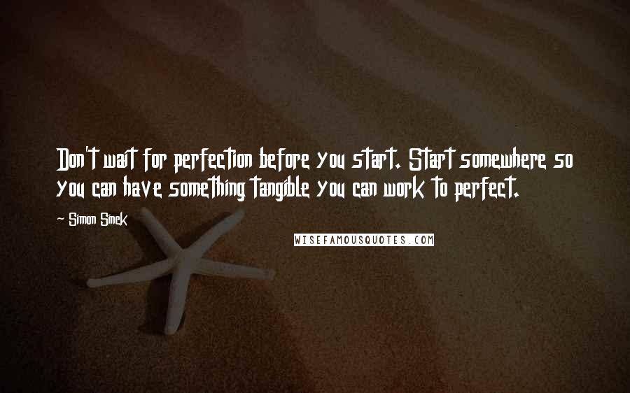 Simon Sinek Quotes: Don't wait for perfection before you start. Start somewhere so you can have something tangible you can work to perfect.