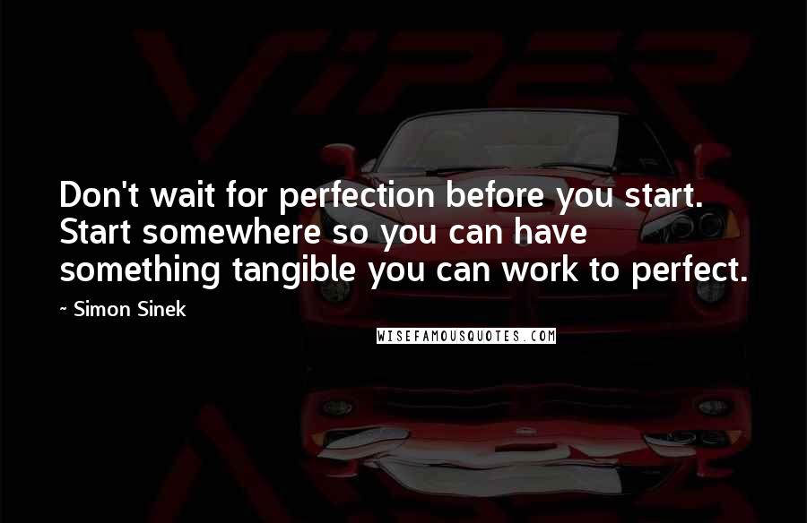 Simon Sinek Quotes: Don't wait for perfection before you start. Start somewhere so you can have something tangible you can work to perfect.