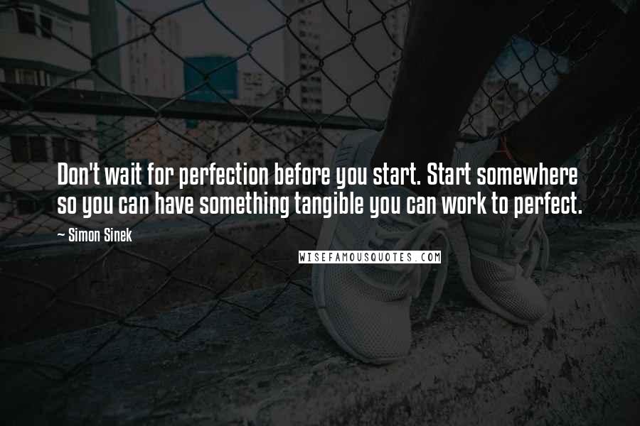 Simon Sinek Quotes: Don't wait for perfection before you start. Start somewhere so you can have something tangible you can work to perfect.