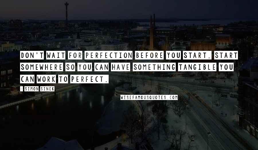 Simon Sinek Quotes: Don't wait for perfection before you start. Start somewhere so you can have something tangible you can work to perfect.