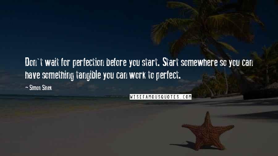 Simon Sinek Quotes: Don't wait for perfection before you start. Start somewhere so you can have something tangible you can work to perfect.