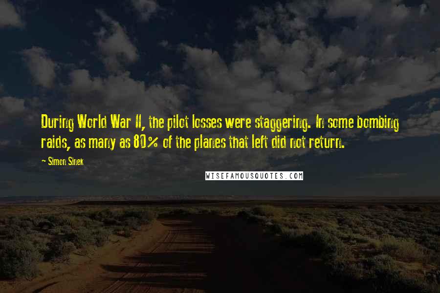 Simon Sinek Quotes: During World War II, the pilot losses were staggering. In some bombing raids, as many as 80% of the planes that left did not return.