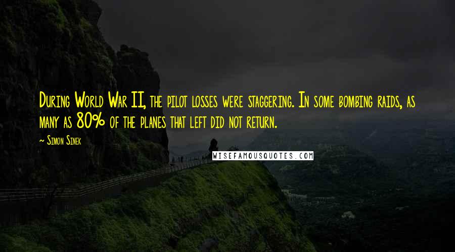 Simon Sinek Quotes: During World War II, the pilot losses were staggering. In some bombing raids, as many as 80% of the planes that left did not return.