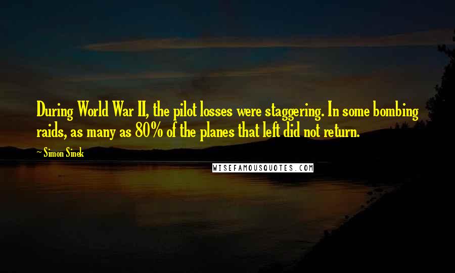 Simon Sinek Quotes: During World War II, the pilot losses were staggering. In some bombing raids, as many as 80% of the planes that left did not return.