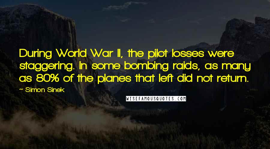 Simon Sinek Quotes: During World War II, the pilot losses were staggering. In some bombing raids, as many as 80% of the planes that left did not return.