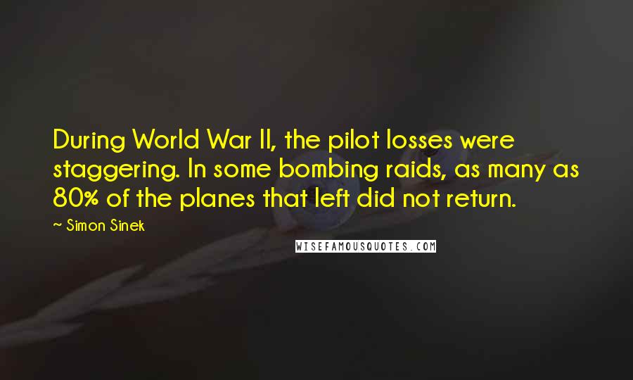 Simon Sinek Quotes: During World War II, the pilot losses were staggering. In some bombing raids, as many as 80% of the planes that left did not return.