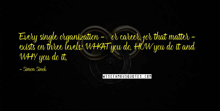 Simon Sinek Quotes: Every single organization - or career, for that matter - exists on three levels: WHAT you do, HOW you do it and WHY you do it.