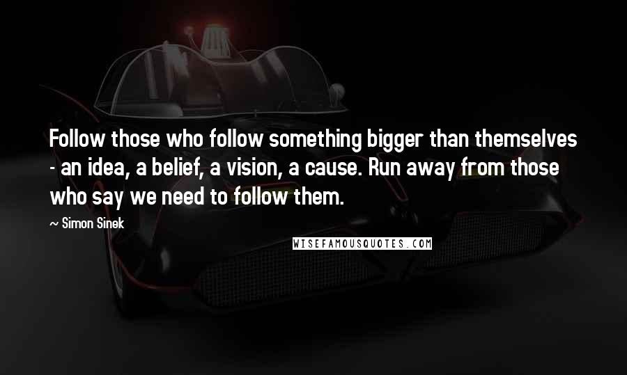 Simon Sinek Quotes: Follow those who follow something bigger than themselves - an idea, a belief, a vision, a cause. Run away from those who say we need to follow them.