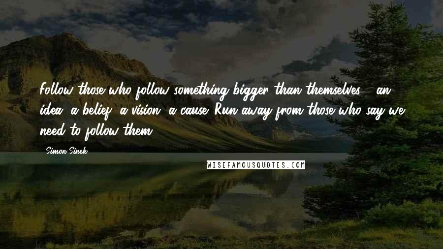 Simon Sinek Quotes: Follow those who follow something bigger than themselves - an idea, a belief, a vision, a cause. Run away from those who say we need to follow them.