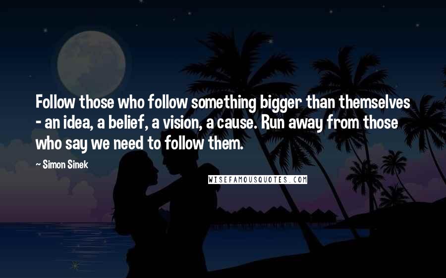 Simon Sinek Quotes: Follow those who follow something bigger than themselves - an idea, a belief, a vision, a cause. Run away from those who say we need to follow them.