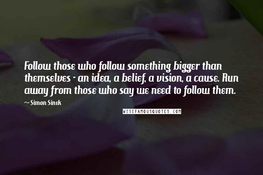 Simon Sinek Quotes: Follow those who follow something bigger than themselves - an idea, a belief, a vision, a cause. Run away from those who say we need to follow them.