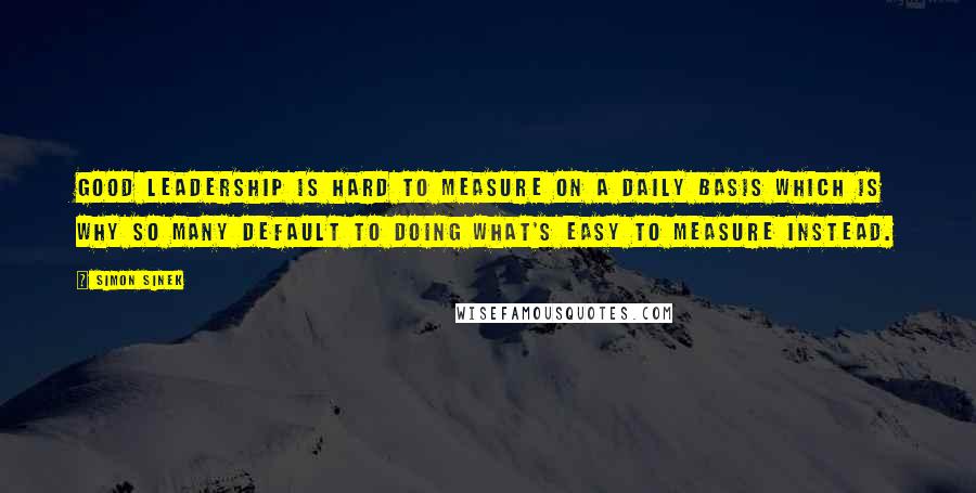 Simon Sinek Quotes: Good leadership is hard to measure on a daily basis which is why so many default to doing what's easy to measure instead.