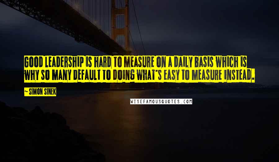 Simon Sinek Quotes: Good leadership is hard to measure on a daily basis which is why so many default to doing what's easy to measure instead.