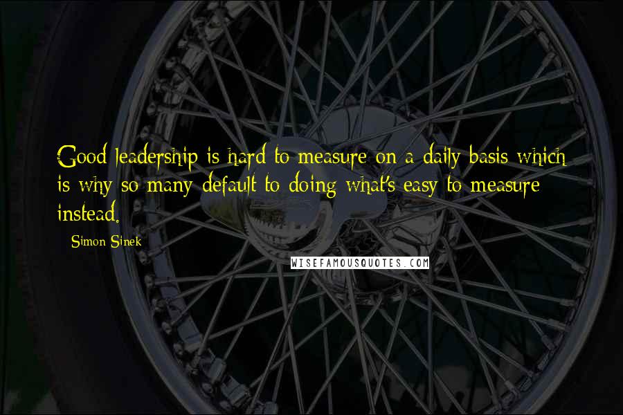 Simon Sinek Quotes: Good leadership is hard to measure on a daily basis which is why so many default to doing what's easy to measure instead.