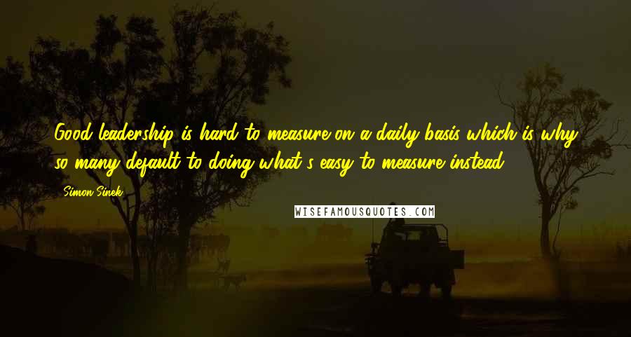 Simon Sinek Quotes: Good leadership is hard to measure on a daily basis which is why so many default to doing what's easy to measure instead.