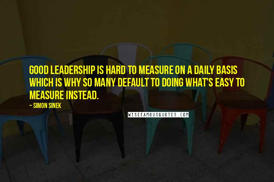 Simon Sinek Quotes: Good leadership is hard to measure on a daily basis which is why so many default to doing what's easy to measure instead.